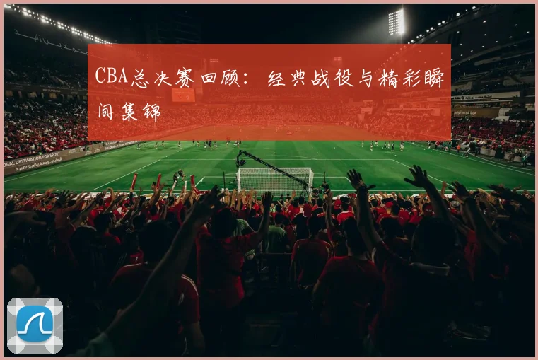 CBA总决赛回顾：经典战役与精彩瞬间集锦