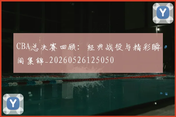 CBA总决赛回顾：经典战役与精彩瞬间集锦_20260526125050