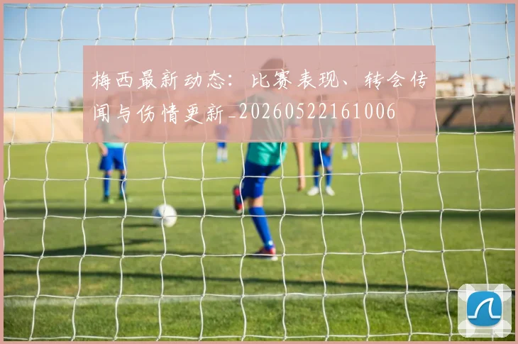 梅西最新动态:比赛表现、转会传闻与伤情更新_20260522161006