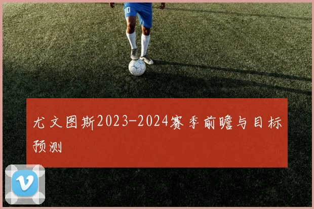 尤文图斯2023-2024赛季前瞻与目标预测