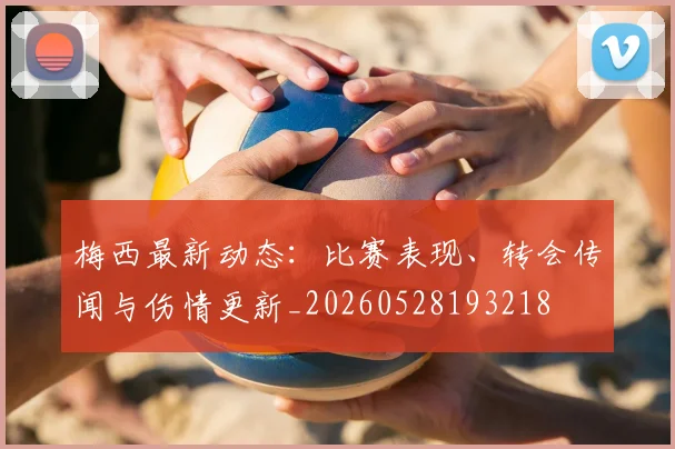 梅西最新动态：比赛表现、转会传闻与伤情更新_20260528193218