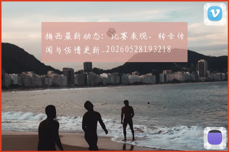 梅西最新动态:比赛表现、转会传闻与伤情更新_20260528193218