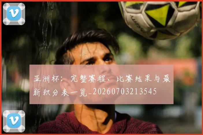 亚洲杯:完整赛程、比赛结果与最新积分表一览_20260703213545