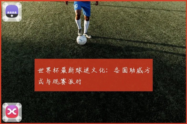 世界杯最新球迷文化:各国助威方式与观赛派对