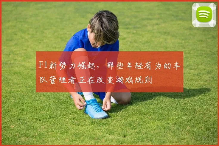 F1新势力崛起，那些年轻有为的车队管理者正在改变游戏规则