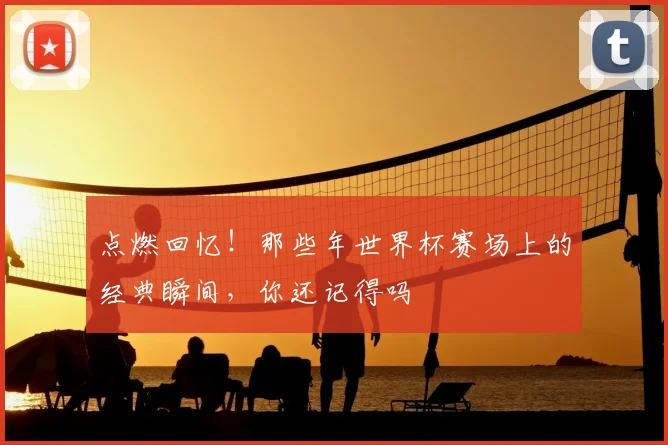 点燃回忆！那些年世界杯赛场上的经典瞬间，你还记得吗