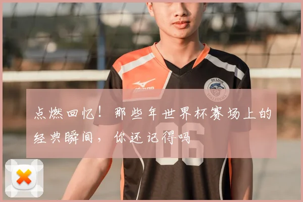 点燃回忆！那些年世界杯赛场上的经典瞬间，你还记得吗