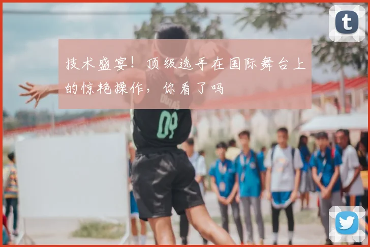 技术盛宴！顶级选手在国际舞台上的惊艳操作，你看了吗