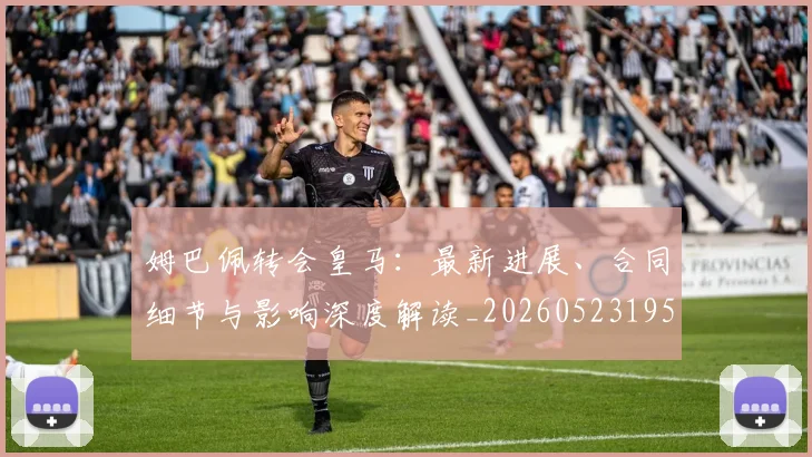 姆巴佩转会皇马：最新进展、合同细节与影响深度解读_20260523195703