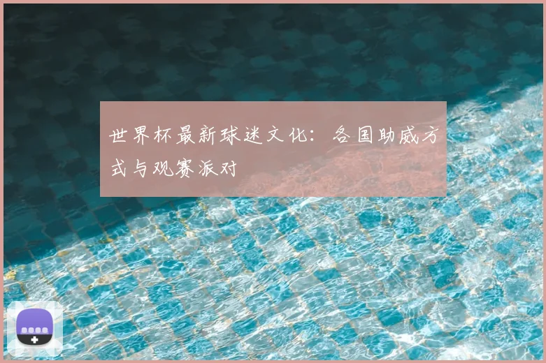 世界杯最新球迷文化:各国助威方式与观赛派对