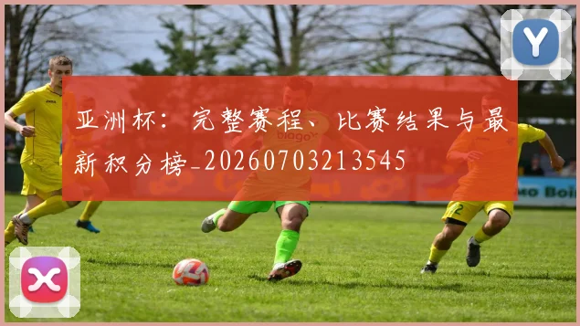 亚洲杯：完整赛程、比赛结果与最新积分榜_20260703213545